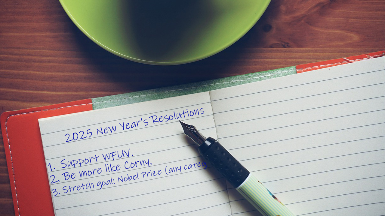 2025 New Year's Resolutions 1. Support WFUV 2. Be more like Corny 3. Stretch Goal: Nobel Prize (any category) 2025 New Year's Resolutions 1. Support WFUV 2. Be more like Corny 3. Stretch Goal: Nobel Prize (any category)